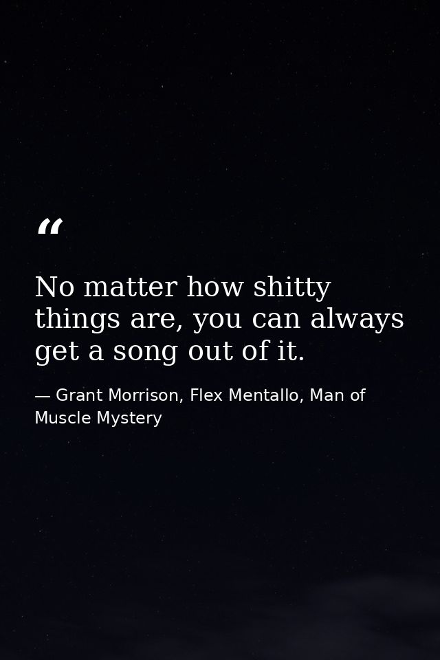 No matter how shitty things are, you can always get a song out of it. — Grant Morrison, Flex Mentallo, Man of Muscle Mystery
