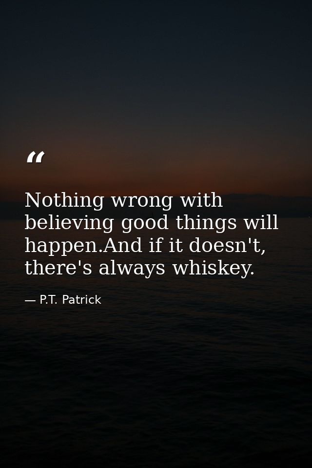 Nothing wrong with believing good things will happen.And if it doesn't, there's always whiskey. — P.T. Patrick