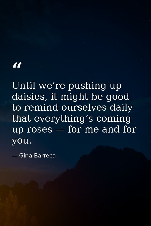 Until we’re pushing up daisies, it might be good to remind ourselves daily that everything’s coming up roses — for me an — Gina Barreca