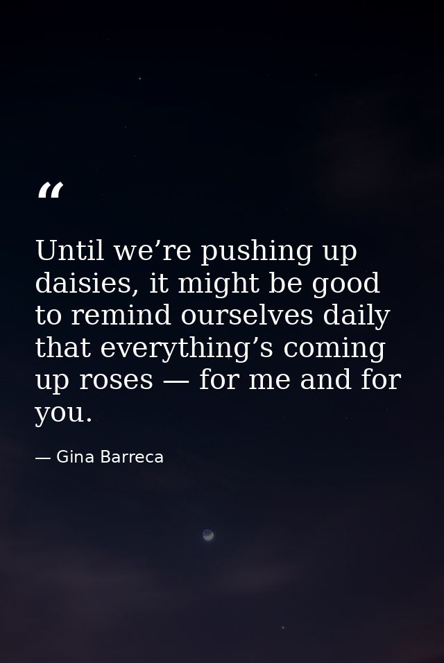 Until we’re pushing up daisies, it might be good to remind ourselves daily that everything’s coming up roses — for me an — Gina Barreca