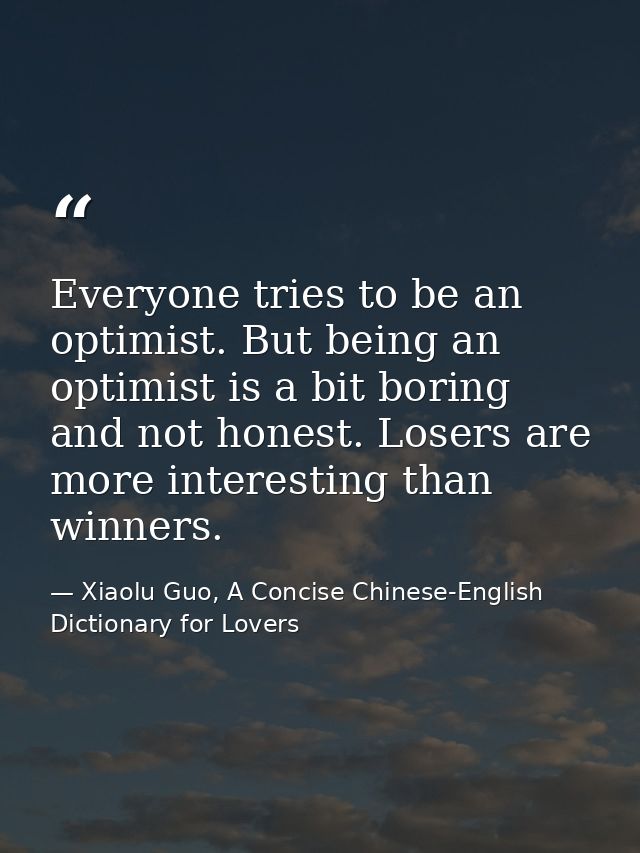Everyone tries to be an optimist. But being an optimist is a bit boring and not honest. Losers are more interesting than — Xiaolu Guo, A Concise Chinese-English Dictionary for Lovers