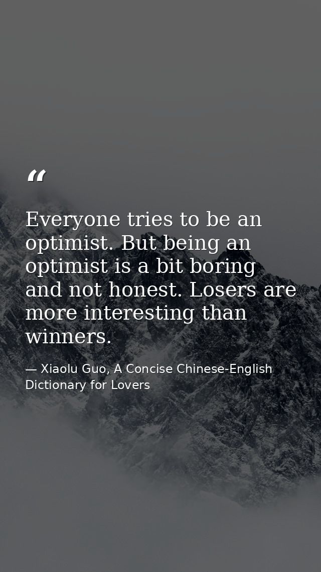 Everyone tries to be an optimist. But being an optimist is a bit boring and not honest. Losers are more interesting than — Xiaolu Guo, A Concise Chinese-English Dictionary for Lovers