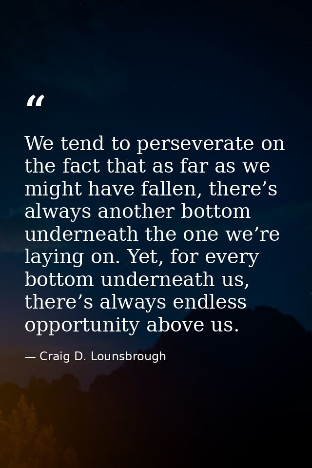 We tend to perseverate on the fact that as far as we might have fallen, there’s always another bottom underneath the one — Craig D. Lounsbrough