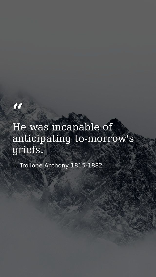 He was incapable of anticipating to-morrow's griefs. — Trollope Anthony 1815-1882