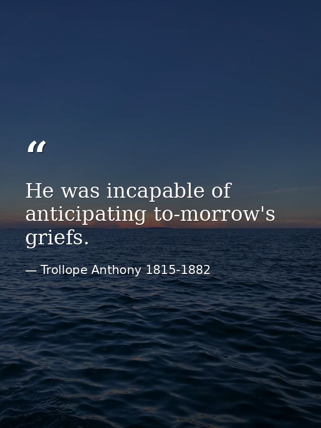 He was incapable of anticipating to-morrow's griefs. — Trollope Anthony 1815-1882
