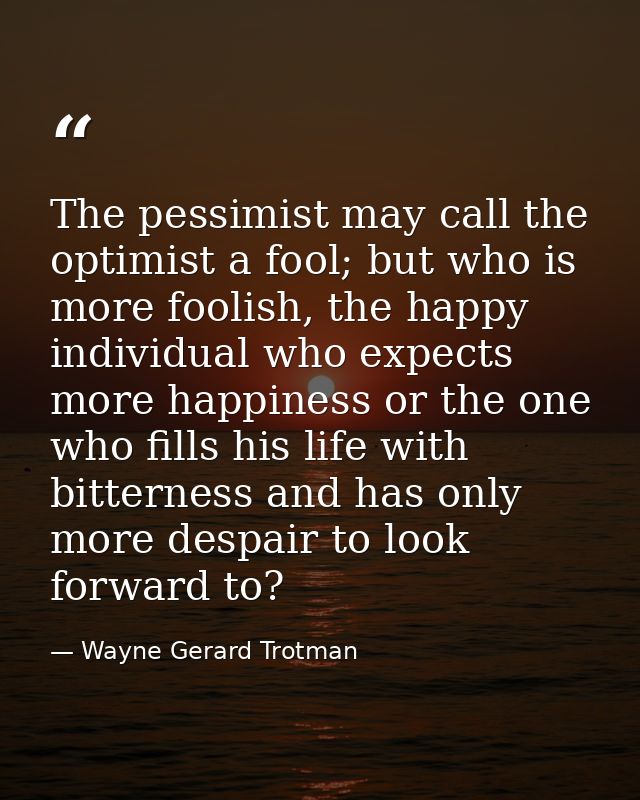 The pessimist may call the optimist a fool; but who is more foolish, the happy individual who expects more happiness or  — Wayne Gerard Trotman