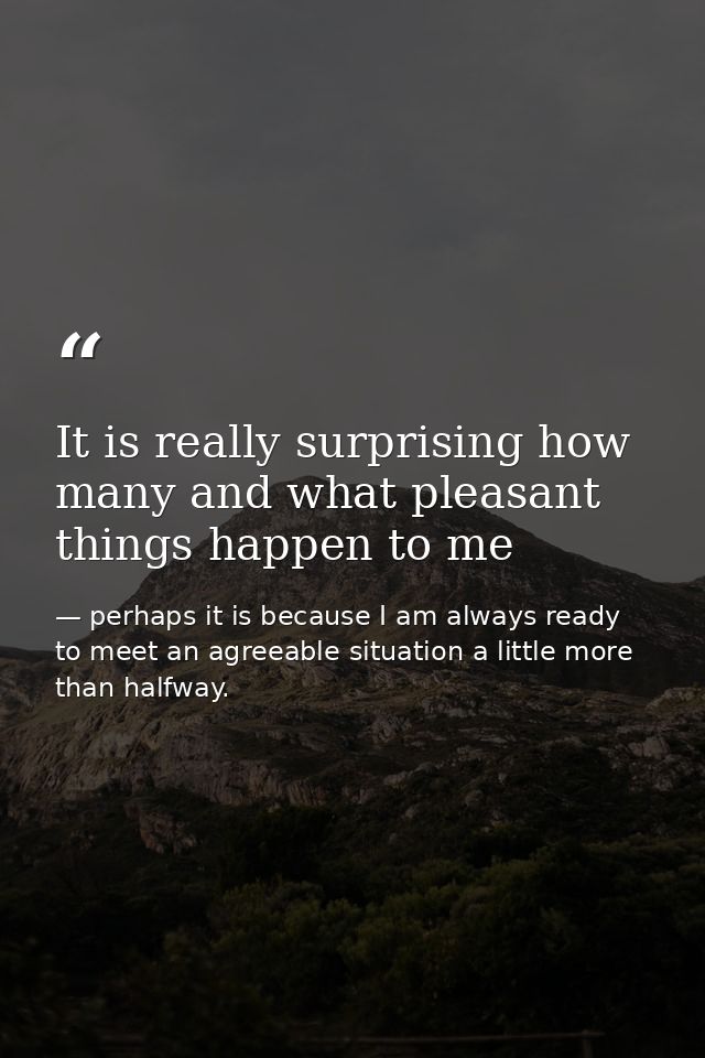 It is really surprising how many and what pleasant things happen to me — perhaps it is because I am always ready to meet an agreeable situation a little more than halfway.