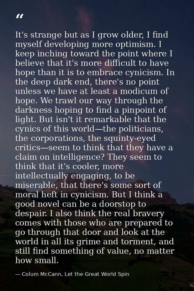 It's strange but as I grow older, I find myself developing more optimism. I keep inching toward the point where I believ — Colum McCann, Let the Great World Spin