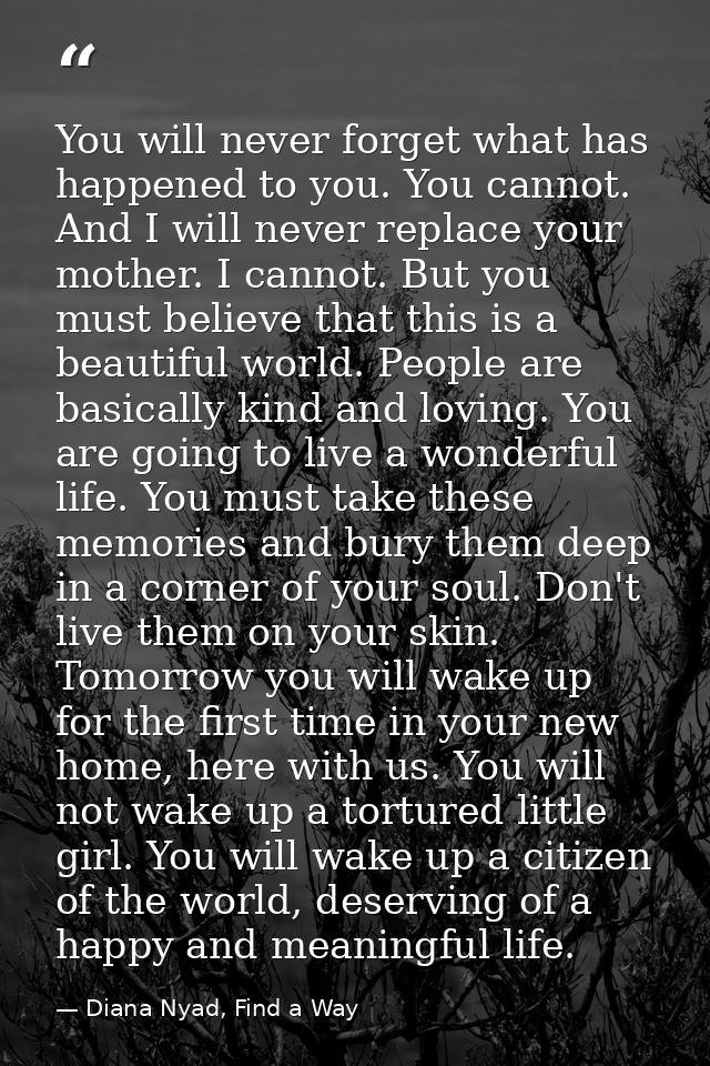 You will never forget what has happened to you. You cannot. And I will never replace your mother. I cannot. But you must — Diana Nyad, Find a Way