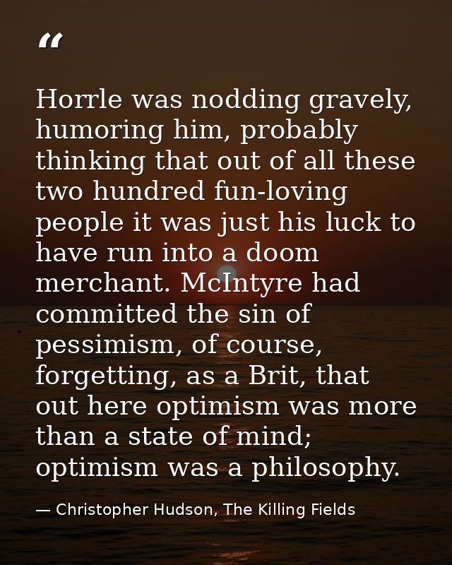 Horrle was nodding gravely, humoring him, probably thinking that out of all these two hundred fun-loving people it was j — Christopher Hudson, The Killing Fields