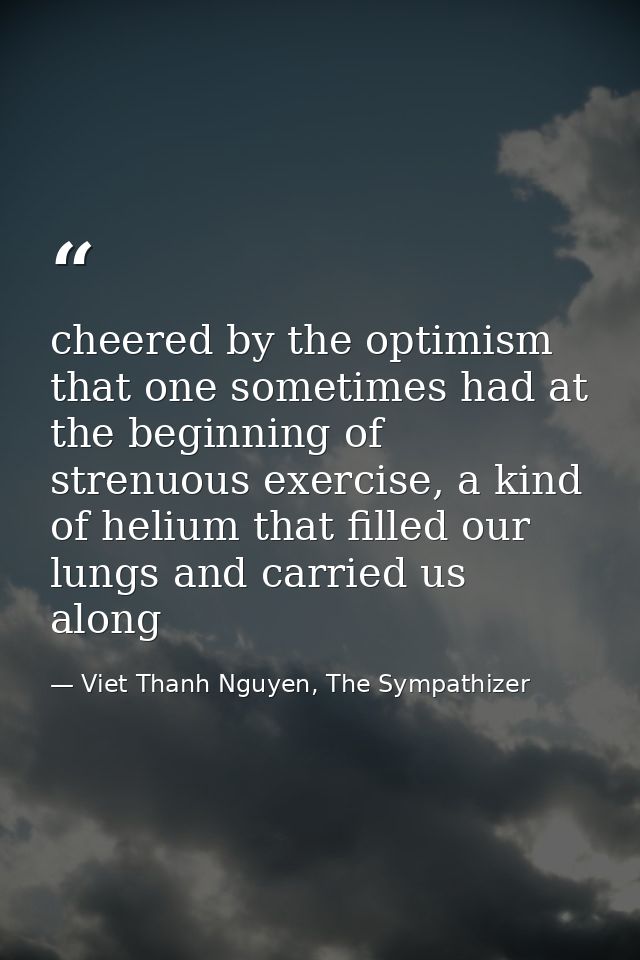cheered by the optimism that one sometimes had at the beginning of strenuous exercise, a kind of helium that filled our  — Viet Thanh Nguyen, The Sympathizer