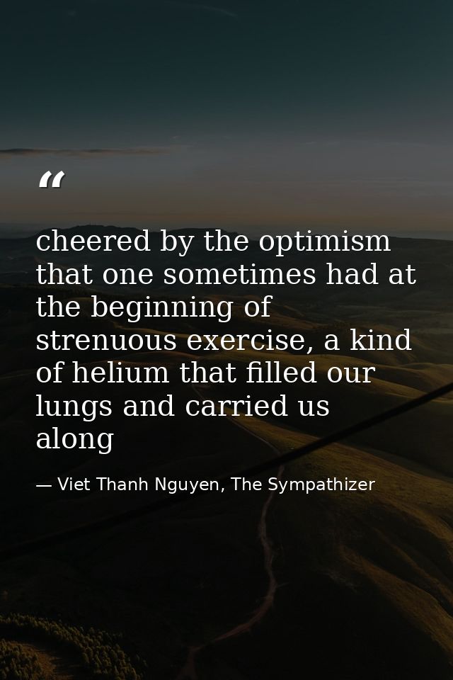 cheered by the optimism that one sometimes had at the beginning of strenuous exercise, a kind of helium that filled our  — Viet Thanh Nguyen, The Sympathizer