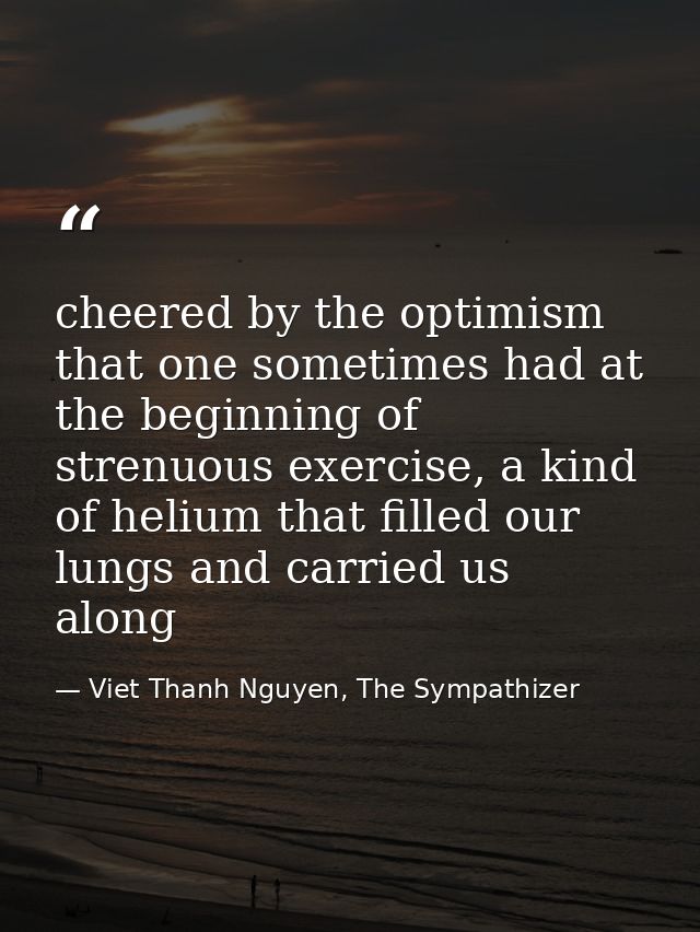 cheered by the optimism that one sometimes had at the beginning of strenuous exercise, a kind of helium that filled our  — Viet Thanh Nguyen, The Sympathizer