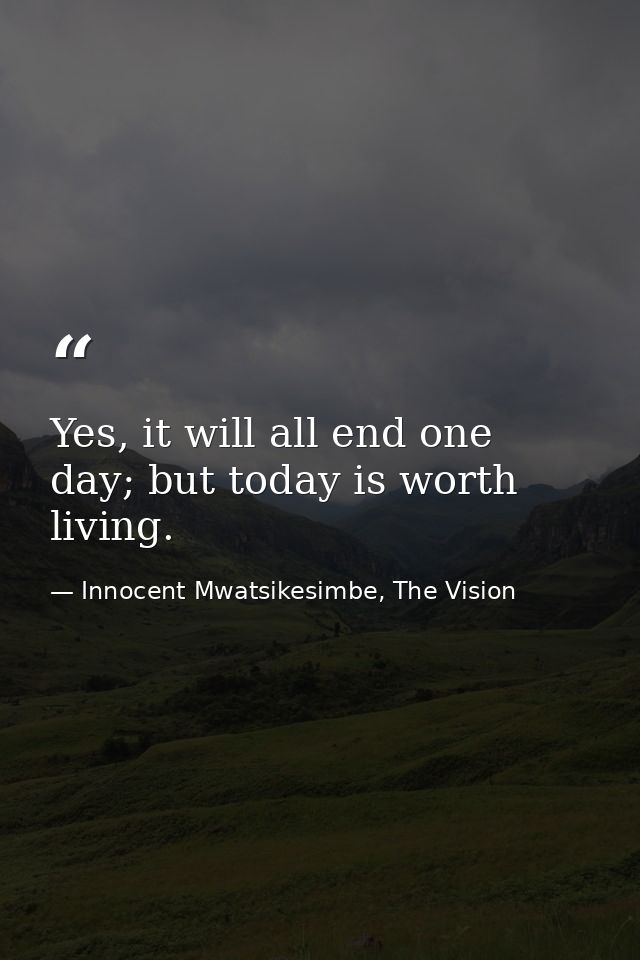 Yes, it will all end one day; but today is worth living. — Innocent Mwatsikesimbe, The Vision