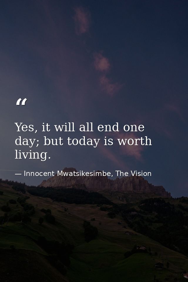 Yes, it will all end one day; but today is worth living. — Innocent Mwatsikesimbe, The Vision