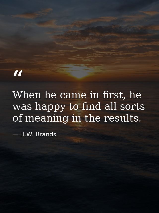 When he came in first, he was happy to find all sorts of meaning in the results. — H.W. Brands