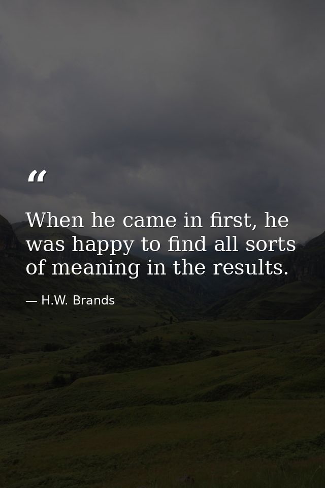 When he came in first, he was happy to find all sorts of meaning in the results. — H.W. Brands