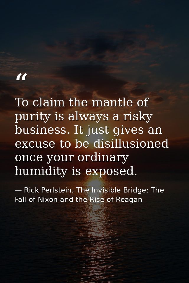 To claim the mantle of purity is always a risky business. It just gives an excuse to be disillusioned once your ordinary — Rick Perlstein, The Invisible Bridge: The Fall of Nixon and the Rise of Reagan