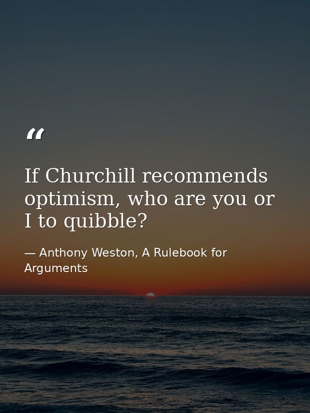 If Churchill recommends optimism, who are you or I to quibble? — Anthony Weston, A Rulebook for Arguments