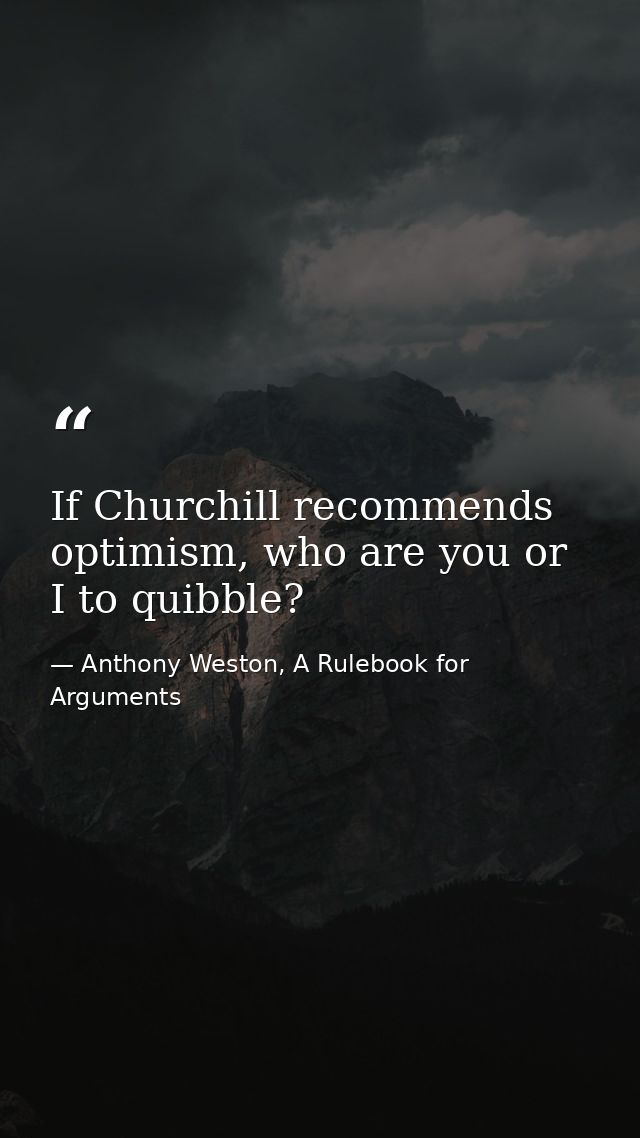 If Churchill recommends optimism, who are you or I to quibble? — Anthony Weston, A Rulebook for Arguments