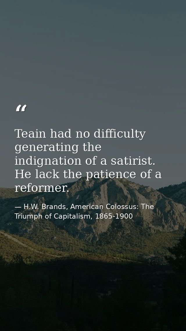 Teain had no difficulty generating the indignation of a satirist. He lack the patience of a reformer. — H.W. Brands, American Colossus: The Triumph of Capitalism, 1865-1900