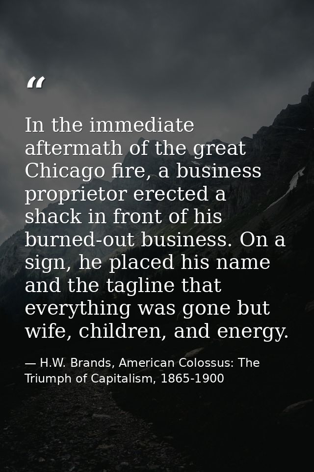 In the immediate aftermath of the great Chicago fire, a business proprietor erected a shack in front of his burned-out b — H.W. Brands, American Colossus: The Triumph of Capitalism, 1865-1900
