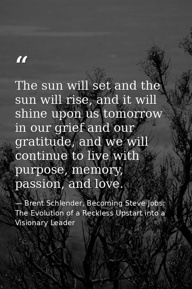 The sun will set and the sun will rise, and it will shine upon us tomorrow in our grief and our gratitude, and we will c — Brent Schlender, Becoming Steve Jobs: The Evolution of a Reckless Upstart into a Visionary Leader