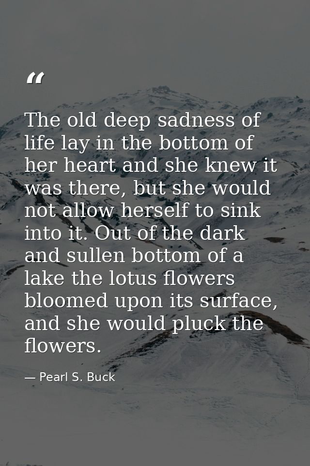 The old deep sadness of life lay in the bottom of her heart and she knew it was there, but she would not allow herself t — Pearl S. Buck