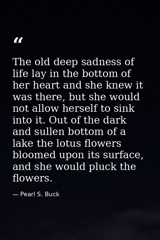The old deep sadness of life lay in the bottom of her heart and she knew it was there, but she would not allow herself t — Pearl S. Buck