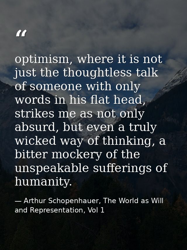 optimism, where it is not just the thoughtless talk of someone with only words in his flat head, strikes me as not only  — Arthur Schopenhauer, The World as Will and Representation, Vol 1