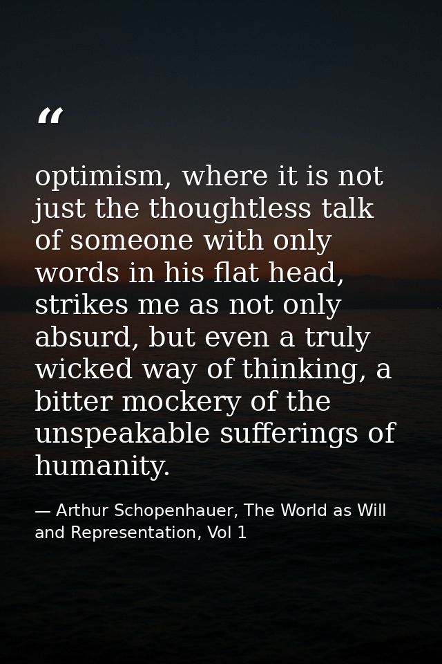 optimism, where it is not just the thoughtless talk of someone with only words in his flat head, strikes me as not only  — Arthur Schopenhauer, The World as Will and Representation, Vol 1