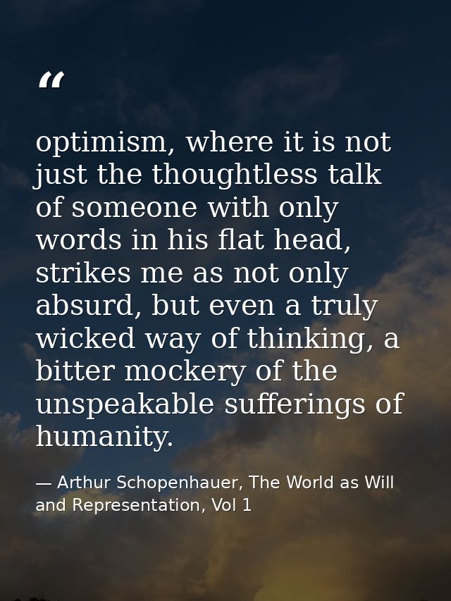 optimism, where it is not just the thoughtless talk of someone with only words in his flat head, strikes me as not only  — Arthur Schopenhauer, The World as Will and Representation, Vol 1