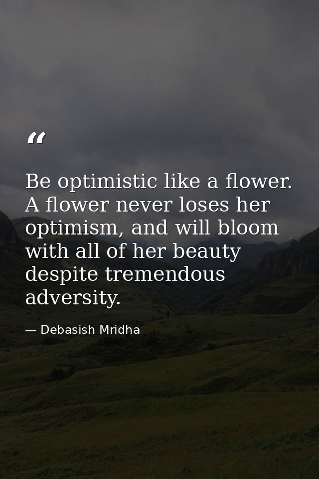Be optimistic like a flower. A flower never loses her optimism, and will bloom with all of her beauty despite tremendous — Debasish Mridha