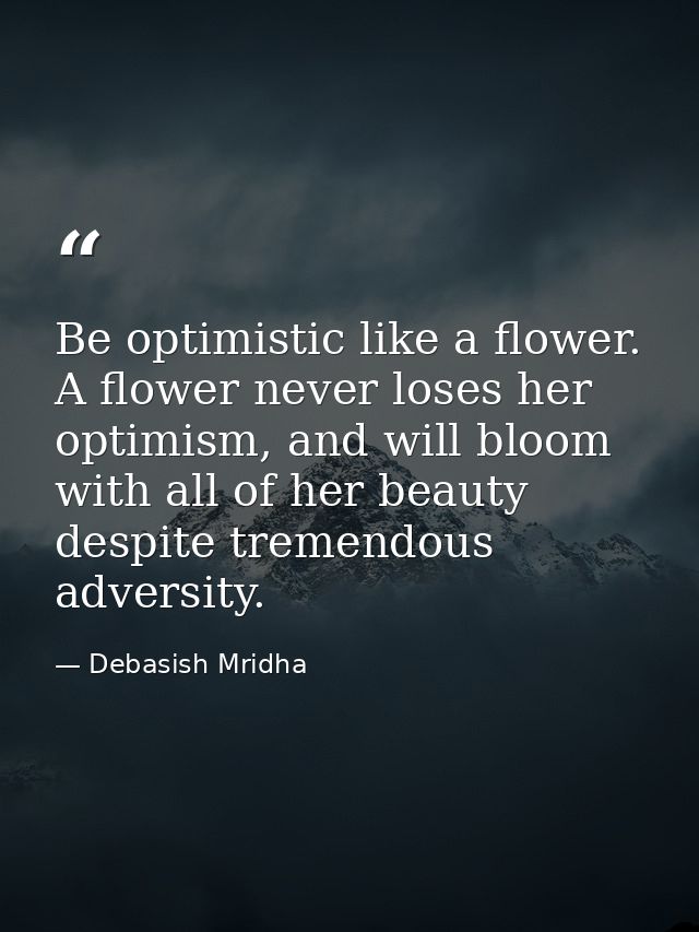 Be optimistic like a flower. A flower never loses her optimism, and will bloom with all of her beauty despite tremendous — Debasish Mridha