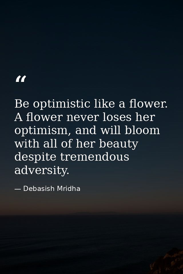 Be optimistic like a flower. A flower never loses her optimism, and will bloom with all of her beauty despite tremendous — Debasish Mridha