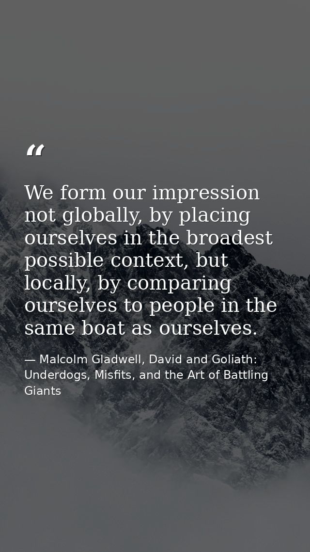 We form our impression not globally, by placing ourselves in the broadest possible context, but locally, by comparing ou — Malcolm Gladwell, David and Goliath: Underdogs, Misfits, and the Art of Battling Giants