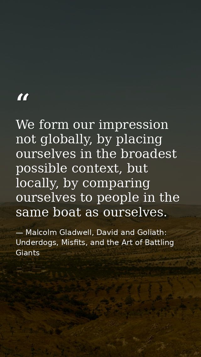 We form our impression not globally, by placing ourselves in the broadest possible context, but locally, by comparing ou — Malcolm Gladwell, David and Goliath: Underdogs, Misfits, and the Art of Battling Giants