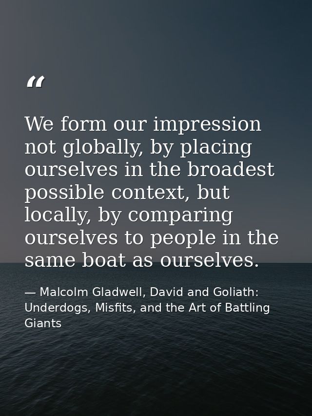 We form our impression not globally, by placing ourselves in the broadest possible context, but locally, by comparing ou — Malcolm Gladwell, David and Goliath: Underdogs, Misfits, and the Art of Battling Giants