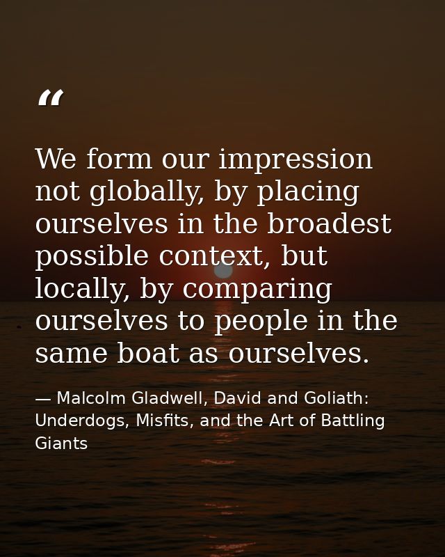 We form our impression not globally, by placing ourselves in the broadest possible context, but locally, by comparing ou — Malcolm Gladwell, David and Goliath: Underdogs, Misfits, and the Art of Battling Giants
