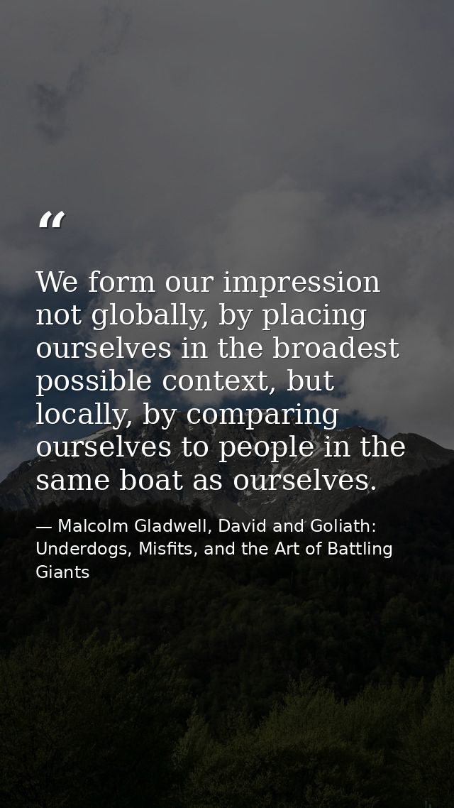 We form our impression not globally, by placing ourselves in the broadest possible context, but locally, by comparing ou — Malcolm Gladwell, David and Goliath: Underdogs, Misfits, and the Art of Battling Giants