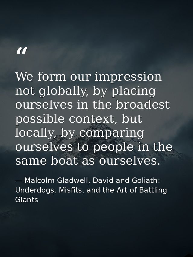 We form our impression not globally, by placing ourselves in the broadest possible context, but locally, by comparing ou — Malcolm Gladwell, David and Goliath: Underdogs, Misfits, and the Art of Battling Giants