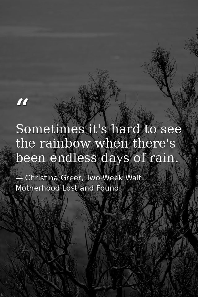 Sometimes it's hard to see the rainbow when there's been endless days of rain. — Christina Greer, Two-Week Wait: Motherhood Lost and Found