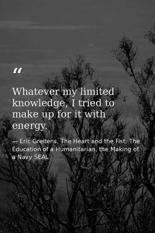 Whatever my limited knowledge, I tried to make up for it with energy. — Eric Greitens, The Heart and the Fist: The Education of a Humanitarian, the Making of a Navy SEAL