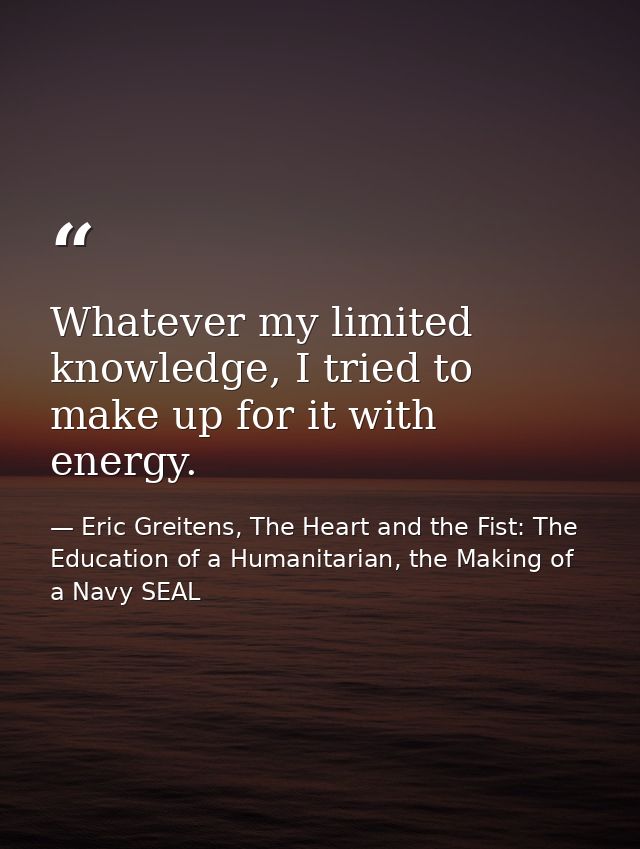 Whatever my limited knowledge, I tried to make up for it with energy. — Eric Greitens, The Heart and the Fist: The Education of a Humanitarian, the Making of a Navy SEAL