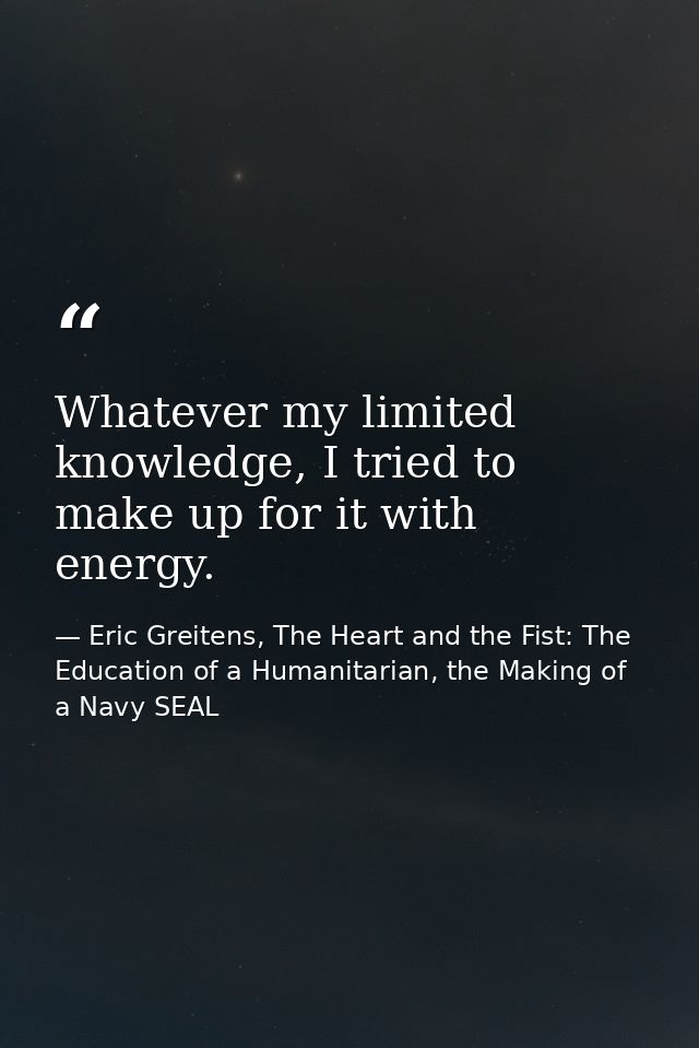 Whatever my limited knowledge, I tried to make up for it with energy. — Eric Greitens, The Heart and the Fist: The Education of a Humanitarian, the Making of a Navy SEAL