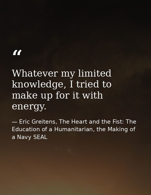 Whatever my limited knowledge, I tried to make up for it with energy. — Eric Greitens, The Heart and the Fist: The Education of a Humanitarian, the Making of a Navy SEAL