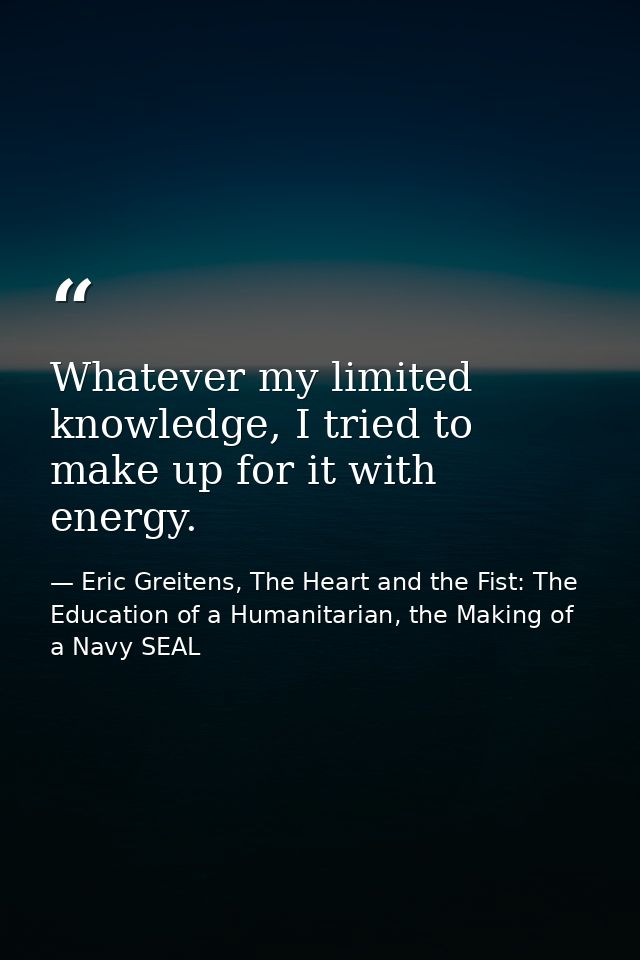 Whatever my limited knowledge, I tried to make up for it with energy. — Eric Greitens, The Heart and the Fist: The Education of a Humanitarian, the Making of a Navy SEAL