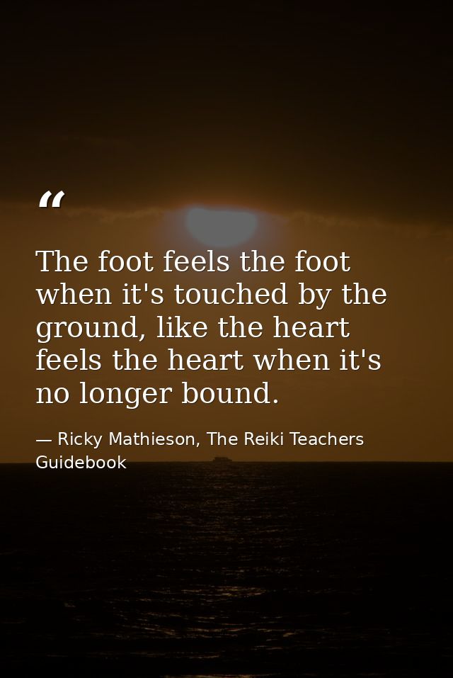 The foot feels the foot when it's touched by the ground, like the heart feels the heart when it's no longer bound. — Ricky Mathieson, The Reiki Teachers Guidebook