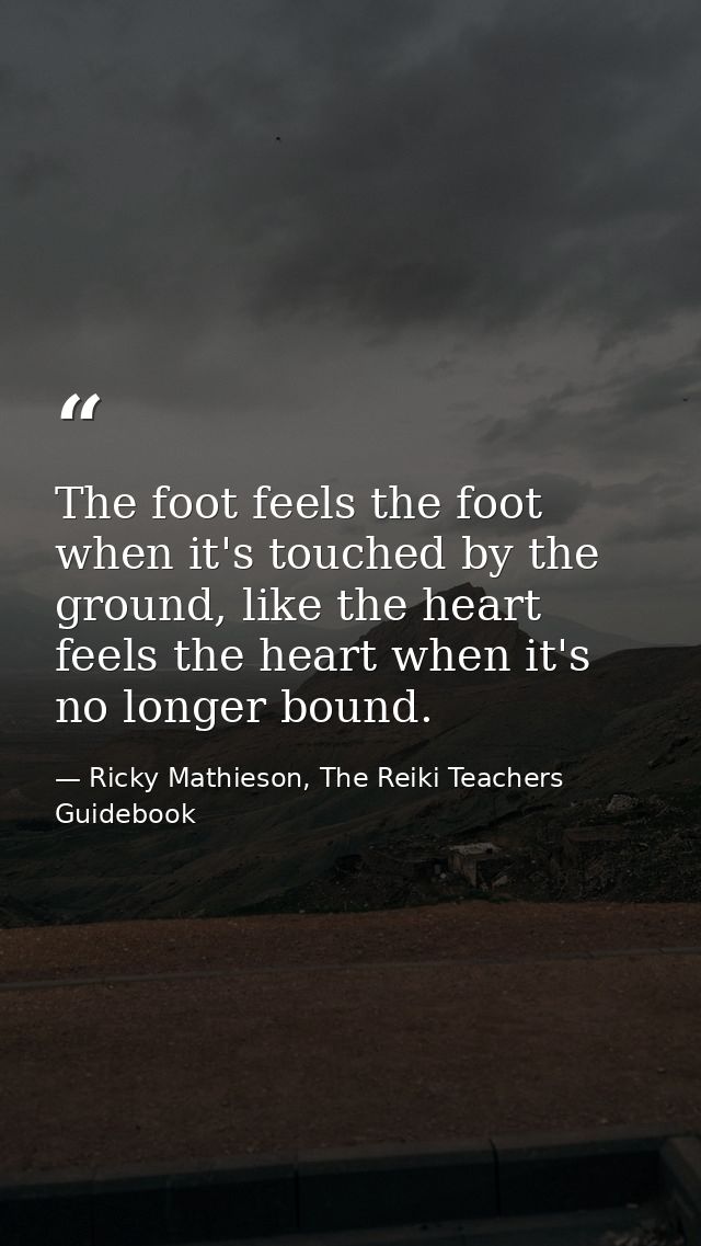 The foot feels the foot when it's touched by the ground, like the heart feels the heart when it's no longer bound. — Ricky Mathieson, The Reiki Teachers Guidebook