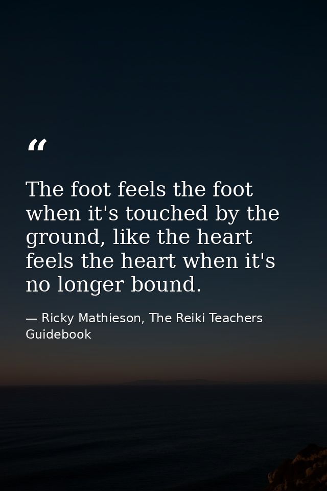 The foot feels the foot when it's touched by the ground, like the heart feels the heart when it's no longer bound. — Ricky Mathieson, The Reiki Teachers Guidebook